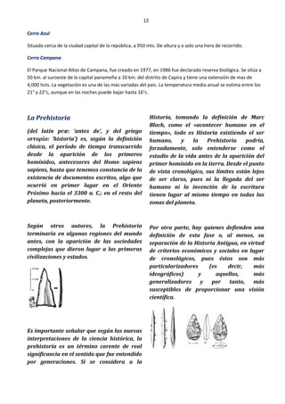 12
Cerro Azul
Situado cerca de la ciudad capital de la república, a 950 mts. De altura y a solo una hora de recorrido.
Cerro Campana
El Parque Nacional Altos de Campana, fue creado en 1977, en 1986 fue declarado reserva biológica. Se sitúa a
50 km. al suroeste de la capital panameña a 10 km. del distrito de Capira y tiene una extensión de mas de
4,000 hcts. La vegetación es una de las más variadas del país. La temperatura media anual se estima entre los
21° y 22°c, aunque en las noches puede bajar hasta 16°c.
La Prehistoria
(del latín præ: ‘antes de’, y del griego
ιστορία: ‘historia’) es, según la definición
clásica, el período de tiempo transcurrido
desde la aparición de los primeros
homínidos, antecesores del Homo sapiens
sapiens, hasta que tenemos constancia de la
existencia de documentos escritos, algo que
ocurrió en primer lugar en el Oriente
Próximo hacia el 3300 a. C.; en el resto del
planeta, posteriormente.
Según otros autores, la Prehistoria
terminaría en algunas regiones del mundo
antes, con la aparición de las sociedades
complejas que dieron lugar a las primeras
civilizaciones y estados.
Es importante señalar que según las nuevas
interpretaciones de la ciencia histórica, la
prehistoria es un término carente de real
significancia en el sentido que fue entendido
por generaciones. Si se considera a la
Historia, tomando la definición de Marc
Bloch, como el «acontecer humano en el
tiempo», todo es Historia existiendo el ser
humano, y la Prehistoria podría,
forzadamente, solo entenderse como el
estudio de la vida antes de la aparición del
primer homínido en la tierra. Desde el punto
de vista cronológico, sus límites están lejos
de ser claros, pues ni la llegada del ser
humano ni la invención de la escritura
tienen lugar al mismo tiempo en todas las
zonas del planeta.
Por otra parte, hay quienes defienden una
definición de esta fase o, al menos, su
separación de la Historia Antigua, en virtud
de criterios económicos y sociales en lugar
de cronológicos, pues éstos son más
particularizadores (es decir, más
ideográficos) y aquellos, más
generalizadores y por tanto, más
susceptibles de proporcionar una visión
científica.
 