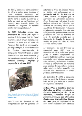 123
del Istmo, cinco años para comenzar
las obras y quince para terminar el
canal, cediendo doscientas mil
hectáreas de tierras despobladas a los
EE.UU. para el efecto, a partir de la
fecha de canje de ratificaciones del
tratado; este tratado jamás fue
remitido al congreso de Estados
Unidos para su aprobación.14
En 1878 Colombia aceptó una
propuesta de Lucien N.B. Wyse a
nombre de la Sociedad Civil del Canal
Interoceánico de origen francés, para
construir la ruta por el istmo de
Panamá. Más tarde la prerrogativa
fue adquirida por el conde Ferdinand
de Lesseps, constituyendo la
Compagine Universalle pour le Canal
Interoceánico, que eventualmente, y
para aminorar los costos, adquirió la
Panamá Railway Company, y
emprendió la obra en 1883
Nueva Compañía Interoceánica Universal del Canal al
pie del Cerro de Oro en el Corte Culebra (Después
Guillard). 1896.
Pese a que los derechos de vía
compensativos por la garantía de
soberanía a favor de Estados Unidos
ya habían sido refrendados en el
protocolo del 22 de febrero de
1879, suscrito en Bogotá por el
secretario de relaciones exteriores
Pablo Arosemena y el señor Ernesto
Dichnan, ministro en Colombia, esta
decisión de Colombia, causó que la
cancillería de Washington rechazara
airadamente cualquier intención que
albergaran los gobiernos europeos de
garantizar el Canal de Panamá, en
nota de protesta enviada por el
Secretario de Estado, Sr. James G.
Blaine, en junio de 1881, a París,
Londres, Berlín y Viena.
La conclusión de los trabajos se
pronosticó para 1889 pero al
cumplirse el plazo sólo una quinta
parte se habría completado. De
Lesseps había incurrido en errores de
ingeniería, como planear un canal al
nivel del mar y subestimar la tierra
húmeda y encharcada de Panamá,
pero también debido a plagas como la
tuberculosis, la fiebre amarilla y la
malaria que diezmarían a buena
parte de los trabajadores
.En diciembre de 1889, la compañía
francesa quebró y De Lesseps no tuvo
otra opción que anunciar el fracaso
de “la grande Enterprise
En Ley 107 de la República de 26 de
diciembre de 1890, refrendando el
Contrato Roldan-Wyse del 10 de
diciembre, Colombia otorgó la
primera prórroga, por diez años,
dando plazo hasta el 28 de febrero
de 1893, para la conformación de
una nueva compañía que retomase
 