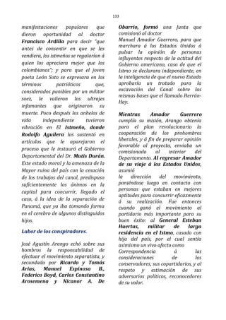 133
manifestaciones populares que
dieron oportunidad al doctor
Francisco Ardilla para decir “que
antes de consentir en que se les
vendiera, los istmeños se regalarían á
quien los apreciara mejor que los
colombianos”; y para que el joven
poeta León Soto se expresara en los
términos patrióticos que,
considerados punibles por un militar
soez, le valieron los ultrajes
infamantes que originaron su
muerte. Poco después los anhelos de
vida independiente tuvieron
vibración en El Istmeño, donde
Rodolfo Aguilera los sustentó en
artículos que le aparejaron el
proceso que le instauró el Gobierno
Departamental del Dr. Mutis Durán.
Este estado moral y la amenaza de la
Mayor ruina del país con la cesación
de los trabajos del canal, predispuso
suficientemente los ánimos en la
capital para concurrir, llegado el
caso, á la idea de la separación de
Panamá, que ya iba tomando forma
en el cerebro de algunos distinguidos
hijos.
Labor de los conspiradores.
José Agustín Arango echó sobre sus
hombros la responsabilidad de
efectuar el movimiento separatista, y
secundado por Ricardo y Tomás
Arias, Manuel Espinosa B.,
Federico Boyd, Carlos Constantino
Arosemena y Nicanor A. De
Obarrio, formó una Junta que
comisionó al doctor
Manuel Amador Guerrero, para que
marchara á los Estados Unidos á
pulsar la opinión de personas
influyentes respecto de la actitud del
Gobierno americano, caso de que el
Istmo se declarara independiente, en
la inteligencia de que el nuevo Estado
aprobaría un tratado para la
excavación del Canal sobre las
mismas bases que el llamado Herrán-
Hay.
Mientras Amador Guerrero
cumplía su misión, Arango obtenía
para el plan revolucionario la
cooperación de los prohombres
liberales, y á fin de preparar opinión
favorable al proyecto, enviaba un
comisionado al interior del
Departamento. Al regresar Amador
de su viaje á los Estados Unidos,
asumió
la dirección del movimiento,
poniéndose luego en contacto con
personas que estaban en mejores
aptitudes para concurrir eficazmente
á su realización. Fue entonces
cuando ganó el movimiento al
partidario más importante para su
buen éxito: al General Esteban
Huertas, militar de larga
residencia en el Istmo, casado con
hija del país, por el cual sentía
asimismo un vivo afecto como
Correspondencia á las
consideraciones de los
conservadores, sus copartidarios, y al
respeto y estimación de sus
adversarios políticos, reconocedores
de su valor.
 