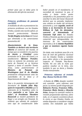 143
primer paso que se daba para la
eliminación del ejército nacional.
Primeros problemas de panamá
con EEUU.
A mediados de año se presentaron los
primeros problemas con los Estados
Unidos, cuando esta nación aplicó, un
arancel proteccionista llamado
Tarifa Dingley en la Zona del Canal,
que eliminaba a los comerciantes
panameños del
Abastecimiento de la Zona.
También se declaró este territorio
abierto al comercio del mundo, al
tiempo que se consideró a los puertos
de Ancón y Cristóbal como
terminales de la Zona del Canal y se
establecieron Oficinas Postales.
Como es natural, las protestas por
parte de Panamá no se hicieron
esperar y tanto el canciller Tomás
Arias, como posteriormente el
Ministro de Panamá en
Washington José D. de Obaldía
protestaron enérgicamente ante las
autoridades de la Zona y el
Departamento de Estado.
Pese a la posición intransigente del
Secretario de Estado John Hay,
quien le respondió a Obaldía que la
soberanía de la República sobre la
Zona equivalía a un "cetro sin
valor", el Presidente Theodore
Roosevelt se mostró partidario de
llegar a un arreglo con Panamá. Es
evidente que además de cualquier
otro tipo de consideración debe
haber pesado en el mandatario, la
necesidad de mantener la paz, el
orden y hasta cierto punto
satisfechos a los panameños para no
estorbar la obra del Canal. Roosevelt
declaró que no pensaba implantar
una colonia en medio del territorio
panameño y, acto seguido, envió al
Istmo a su Secretario de Guerra
William H. Taft. En diciembre,
concertó el denominado el
Convenio Taft entre los Estados
Unidos y Panamá, que fue un acuerdo
comercial que salvaguardaba los
intereses de los comerciantes
nacionales y de la misma República
y que se mantuvo vigente hasta
1924.
Sin duda, este incidente puso fin a la
luna de miel del gobierno nacional
con los Estados Unidos y también
puso sobre alerta a los panameños
respecto al Tratado Hay-Bunau
Varilla. No era sólo lo malo que
pudiera resultar en la letra, sino
también lo que no decía y Estados
Unidos interpretaba.
Primeras reformas al trotado
Hay- Bunau Varilla de 1903.
A finales de 1904, Amador nombró
una comisión para reformar este
pacto. La misma quedó integrada por
Belisario Porras, Francisco Fillós,
Francisco Mutis Durán y Ricardo
Arias. Aunque la comisión realizó la
revisión proponiendo reformas, sobre
todo, en el aspecto económico-fiscal,
lo cierto es que Estados Unidos no
estaba dispuesto a considerar ningún
cambio. Era indudable que había
 