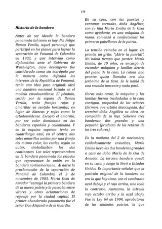 148
Historia de la bandera
Antes de ser ideada la bandera
panameña tal como es hoy día, Felipe
Bunau Varilla, aquel personaje que
participó en los planes para lograr la
separación de Panamá de Colombia
en 1903, y que intervino como
diplomático ante el Gobierno de
Washington, cuyo desempeño fue
considerado como sin escrúpulo por
la manera como defendió los
intereses de la República de Panamá,
tenía una idea poco original: ideó
una bandera nacional basado en el
modelo estadounidense. El péndulo,
cosido por la esposa de Bunau
Varilla, tenía franjas rojas y
amarillas en sentido horizontal, en
lugar de blancas y rojas como la
estadounidense. Escogió el amarillo,
por ser color dominante en las
banderas española y colombiana. Y
en la esquina superior tenía un
cuadrilongo azul, en el centro, dos
soles amarillos unidos por una franja
del mismo color, los cuales, según su
autor, simbolizaban los dos
continentes. Los soles representaban
en la bandera panameña los estados
que representan la unión en la
bandera norteamericana. Al darse la
proclamación de la separación de
Panamá de Colombia, el 3 de
noviembre de 1903, María Ossa de
Amador ‘‘entregó la primera bandera
de la nueva patria y la paseaba entre
vítores y otras aclamaciones de
regocijo por la ciudad capital. El
primer abanderado panameño fue el
señor Don Alejandro de la Guardia.
En su casa, con las puertas y
ventanas cerradas, doña Angélica,
con su hija María Emilia de la Ossa
como ayudante, en una máquina de
mano, comenzó a confeccionar los
primeros pabellones de la patria.
La tensión reinaba en el lugar. De
pronto, un grito: “¡Abrir la puerta!”.
No había tiempo que perder. María
Emilia, de 19 años, se encargó de
esconder máquina y lanillas detrás
del piano de la casa. La calma vino
pronto: quien llamaba era don
Jerónimo de la Ossa. Se le habló de
una reunión inocente y nada pasó.
Horas más tarde, la máquina y las
lanillas fueron trasladadas a la casa
contigua, propiedad de los señores
Ehrman, que estaba desocupada. Allí
terminó doña Angélica su obra, en
compañía de su hija. Salieron tres
banderas: dos grandes y una
pequeña (producto de los retazos de
los tres colores).
En la mañana del 2 de noviembre,
cuidadosamente envueltas, María
Emilia llevó las dos banderas grandes
a casa de doña María de la Osa de
Amador. La tercera bandera quedó
en su casa, y luego la llevó a Estados
Unidos. Es importante señalar que la
posición original de la bandera no
era la que hoy tiene, con el cuadrante
azul debajo y el rojo arriba, sino todo
lo contrario. Asimismo, la estrella
roja estaba arriba y la azul abajo.
Fue la Ley 64 de 1904, aprobatoria
de los símbolos patrios, la que
 