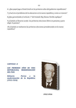 153
6- ¿Que papel jugo el hotel tivoli en los primeros años del gobierno republicano?
7-¿Cual era el problema de la educacion en la nueva republica y como se resovio?
8.¿Que garantisaba el articulo I° del tratado Hay Bunau Varilla explique?
9-¿Cuándo se llevaron acabo las primeras elecciones libres en panama y para
elegir A quienes?
10-¿Cuándo se realizaron las primeras elecciones presidenciales en la nueva
republica?
CAPITULO –X
LOS PRIMEROS AÑOS DE VIDA
REPUBLICANA, MODERNIZACION
DEL PAIS.
Belisario Porras y la
modernización de la República
(1912-1924)
1912-1916
 