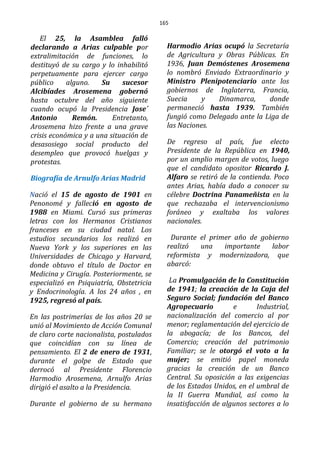 165
El 25, la Asamblea falló
declarando a Arias culpable por
extralimitación de funciones, lo
destituyó de su cargo y lo inhabilitó
perpetuamente para ejercer cargo
público alguno. Su sucesor
Alcibíades Arosemena gobernó
hasta octubre del año siguiente
cuando ocupó la Presidencia Jose´
Antonio Remón. Entretanto,
Arosemena hizo frente a una grave
crisis económica y a una situación de
desasosiego social producto del
desempleo que provocó huelgas y
protestas.
Biografía de Arnulfo Arias Madrid
Nació el 15 de agosto de 1901 en
Penonomé y falleció en agosto de
1988 en Miami. Cursó sus primeras
letras con los Hermanos Cristianos
franceses en su ciudad natal. Los
estudios secundarios los realizó en
Nueva York y los superiores en las
Universidades de Chicago y Harvard,
donde obtuvo el título de Doctor en
Medicina y Cirugía. Posteriormente, se
especializó en Psiquiatría, Obstetricia
y Endocrinología. A los 24 años , en
1925, regresó al país.
En las postrimerías de los años 20 se
unió al Movimiento de Acción Comunal
de claro corte nacionalista, postulados
que coincidían con su línea de
pensamiento. El 2 de enero de 1931,
durante el golpe de Estado que
derrocó al Presidente Florencio
Harmodio Arosemena, Arnulfo Arias
dirigió el asalto a la Presidencia.
Durante el gobierno de su hermano
Harmodio Arias ocupó la Secretaría
de Agricultura y Obras Públicas. En
1936, Juan Demóstenes Arosemena
lo nombró Enviado Extraordinario y
Ministro Plenipotenciario ante los
gobiernos de Inglaterra, Francia,
Suecia y Dinamarca, donde
permaneció hasta 1939. También
fungió como Delegado ante la Liga de
las Naciones.
De regreso al país, fue electo
Presidente de la República en 1940,
por un amplio margen de votos, luego
que el candidato opositor Ricardo J.
Alfaro se retiró de la contienda. Poco
antes Arias, había dado a conocer su
célebre Doctrina Panameñista en la
que rechazaba el intervencionismo
foráneo y exaltaba los valores
nacionales.
Durante el primer año de gobierno
realizó una importante labor
reformista y modernizadora, que
abarcó:
La Promulgación de la Constitución
de 1941; la creación de la Caja del
Seguro Social; fundación del Banco
Agropecuario e Industrial,
nacionalización del comercio al por
menor; reglamentación del ejercicio de
la abogacía; de los Bancos, del
Comercio; creación del patrimonio
Familiar; se le otorgó el voto a la
mujer; se emitió papel moneda
gracias la creación de un Banco
Central. Su oposición a las exigencias
de los Estados Unidos, en el umbral de
la II Guerra Mundial, así como la
insatisfacción de algunos sectores a lo
 