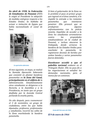 174
En abril de 1958, la Federación
de Estudiantes de Panamá (FEP)
le exigió al Presidente la adopción
de medidas enérgicas respecto a los
Estados Unidos. Se hablaba de
actuar a imitación de Egipto que
había nacionalizado el canal de
Suez.
La operación soberania
Al mes siguiente, en mayo, se realizó
la llamada Operación Soberanía
que consistió en plantar banderas
panameñas en la Zona del Canal,
principalmente en el edificio de la
Administración. Simultáneamente
otros estudiantes se dirigieron a la
Rectoría, a la Asamblea y a la
Presidencia, en tanto que un grupo
desfilaba por la Avenida Central
portando la enseña patria..
Un año después, para conmemorar
el 3 de noviembre, un grupo de
ciudadanos, entre los que había
diputados, profesores, profesionales
y estudiantes, recorrió las calles de
la Zona enarbolando la bandera
panameña.
Si bien el gobernador de la Zona no
le prohibió el paso al primer grupo
que ingresó en el área canalera, sí le
impidió la entrada a los restantes
panameños que intentaron
penetrar. Ello provocó que se
produjeran algunos
enfrentamientos con la policía
zoneita. Impelidos de acceder a la
Zona los estudiantes arremetieron
contra las propiedades
estadounidenses en la ciudad de
Panamá, e incluso atacaron la
Embajada, donde arriaron la
bandera de los Estados Unidos para
enarbolar la panameña. Se
registraron decenas de heridos por
ambos bandos y varios panameños
fueron detenidos.
Eisenhower accedió a que el
pabellón nacional ondeara en el
Triángulo Shaler. Ello no puso fin a
las negociaciones ni satisfizo las
demandas nacionales, pero al
menos fue un comienzo.
Gesta del 9 de enero de 1964
El 9 de enero de 1964
 