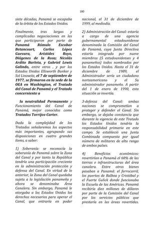 180
siete décadas, Panamá se escapaba
de la órbita de los Estados Unidos.
Finalmente, tras largas y
complicadas negociaciones en las
que participaron por parte de
Panamá Rómulo Escobar
Betancourt, Carlos López
Guevara, Arístides Royo,
Diógenes de la Rosa; Nicolás
Ardito Barleta, y Gabriel Lewis
Galindo, entre otros , y por los
Estados Unidos Ellsworth Bunker y
Sol Linowitz, el 7 de septiembre de
1977, se firmaron en la sede de la
OEA en Washington, el Tratado
del Canal de Panamá y el Tratado
concerniente a
la neutralidad Permanente y
Funcionamiento del Canal de
Panamá, mejor conocidos como
Tratados Torrijos-Carter.
Dada la complejidad de los
Tratados señalaremos los aspectos
más importantes, agrupando sus
disposiciones en cuatro grandes
ítems, a saber:
1) Soberanía: se reconocía la
soberanía de Panamá sobre la Zona
del Canal y por tanto la República
tendría una participación creciente
en la administración protección y
defensa del Canal. En virtud de lo
anterior, la Zona del Canal quedaba
sujeta a la legislación panameña y
ahora se denominaba Área
Canalera. Sin embargo, Panamá le
otorgaba a los Estados Unidos los
derechos necesarios para operar el
Canal, que entraría en poder
nacional, el 31 de diciembre de
1999, al mediodía.
2) Administración del Canal: estaría
a cargo de una agencia
gubernamental estadounidense
denominada la Comisión del Canal
de Panamá, cuya Junta Directiva
estaría integrada por nueve
miembros (5 estadounidenses y 4
panameños) todos nombrados por
los Estados Unidos. Hasta el 31 de
diciembre de 1989, el
Administrador sería un ciudadano
norteamericano y el Su
administrador panameño. A partir
del 1 de enero de 1990, esta
situación se invertía.
3-defensa del Canal: ambas
naciones se comprometían a
proteger y defender el Canal. Sin
embargo, se dejaba constancia que
durante la vigencia de este Tratado
los Estados Unidos tendría la
responsabilidad primaria en este
campo. Se estableció una Junta
Combinada compuesta por igual
número de militares de alto rango
de ambos países.
4) Beneficios económicos:
revertirían a Panamá el 60% de las
tierras e infraestructuras del área
canalera. Entre otros bienes
pasaban a Panamá: el ferrocarril,
los puertos de Balboa y Cristóbal y
el Fuerte Gulick donde funcionaba
la Escuela de las Américas. Panamá
recibiría diez millones de dólares
por parte de la Comisión del Canal
por los servicios públicos que
prestaría en las áreas revertidas.
 