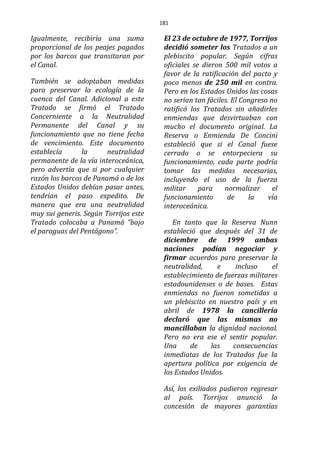 181
Igualmente, recibiría una suma
proporcional de los peajes pagados
por los barcos que transitaran por
el Canal.
También se adoptaban medidas
para preservar la ecología de la
cuenca del Canal. Adicional a este
Tratado se firmó el Tratado
Concerniente a la Neutralidad
Permanente del Canal y su
funcionamiento que no tiene fecha
de vencimiento. Este documento
establecía la neutralidad
permanente de la vía interoceánica,
pero advertía que si por cualquier
razón los barcos de Panamá o de los
Estados Unidos debían pasar antes,
tendrían el paso expedito. De
manera que era una neutralidad
muy sui generis. Según Torrijos este
Tratado colocaba a Panamá “bajo
el paraguas del Pentágono”.
El 23 de octubre de 1977, Torrijos
decidió someter los Tratados a un
plebiscito popular. Según cifras
oficiales se dieron 500 mil votos a
favor de la ratificación del pacto y
poco menos de 250 mil en contra.
Pero en los Estados Unidos las cosas
no serían tan fáciles. El Congreso no
ratificó los Tratados sin añadirles
enmiendas que desvirtuaban con
mucho el documento original. La
Reserva o Enmienda De Concini
estableció que si el Canal fuese
cerrado o se entorpeciera su
funcionamiento, cada parte podría
tomar las medidas necesarias,
incluyendo el uso de la fuerza
militar para normalizar el
funcionamiento de la vía
interoceánica.
En tanto que la Reserva Nunn
estableció que después del 31 de
diciembre de 1999 ambas
naciones podían negociar y
firmar acuerdos para preservar la
neutralidad, e incluso el
establecimiento de fuerzas militares
estadounidenses o de bases. Estas
enmiendas no fueron sometidas a
un plebiscito en nuestro país y en
abril de 1978 la cancillería
declaró que las mismas no
mancillaban la dignidad nacional.
Pero no era ese el sentir popular.
Una de las consecuencias
inmediatas de los Tratados fue la
apertura política por exigencia de
los Estados Unidos.
Así, los exiliados pudieron regresar
al país. Torrijos anunció la
concesión de mayores garantías
 