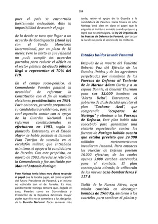 184
pues el país se encontraba
fuertemente endeudado. Ante la
imposibilidad de asumir el pago
de la deuda se tuvo que llegar a un
acuerdo de Contingencia (stand by)
con el Fondo Monetario
Internacional, por un plazo de 18
meses. Pero lo cierto es que Panamá
no pudo cumplir los acuerdos
pactados para reducir el déficit en
el sector público. La deuda pública
llegó a representar el 70% del
PIB.
En el campo socio-político, el
Comandante Paredes planteó la
necesidad de reformar la
Constitución con el fin de realizar
elecciones presidenciales en 1984.
Para entonces, ya venía preparando
su candidatura presidencial, para lo
cual esperaba contar con el apoyo
de la Guardia Nacional. Las
reformas constitucionales se
efectuaron en 1983, según lo
planeado. Entretanto, en el Estado
Mayor se había pactado el llamado
Plan Torrijos de sucesión en el
escalafón militar, que entrañaba
asimismo, el apoyo a la candidatura
de Paredes. Con este propósito, en
agosto de 1983, Paredes se retiró de
la Comandancia y fue sustituido por
Manuel Antonio Noriega.
Pero Noriega tenía ideas muy claras respecto
al papel que le tocaba jugar, así como al perfil
del futuro Presidente de Panamá, y el mismo
no coincidía con el de Paredes. Es más,
posiblemente Noriega temiera que, llegado el
caso, Paredes como ex Comandante y
Presidente de la República detentara mayor
poder que él y no se sometiera a los designios
de la Guardia Nacional. Pocas semanas más
tarde, retiró el apoyo de la Guardia a la
candidatura de Paredes. Hacia finales de año,
Noriega dejó bien en claro el papel que le
asignaba al instituto armado cuando propuso y
logró que se promulgara, la ley 20 Orgánica de
las Fuerzas de Defensa de Panamá, por la cual
la nación se ponía al servicio de los militares.
Estados Unidos invade Panamá
Después de la muerte del Teniente
Roberto Paz del Ejército de los
Estados Unidos y de las agresiones
perpetradas por miembros de las
Fuerzas de Defensa al Teniente
de la Marina Adam Curtis y a su
esposa Bonnie, el General Thurman
puso sus 13.000 hombres en
“Alerta Delta”. Entretanto, el
gobierno de Bush decidió ejecutar el
plan “Cuchara Azul”, que
comprendía “ocuparse de
Noriega” y eliminar a las Fuerzas
de Defensa. Este plan había sido
concebido para garantizar una
victoria espectacular contra las
fuerzas de Noriega habida cuenta
que estaba previsto que 24.000
soldados norteamericanos
invadieran Panamá. Para entonces
las Fuerzas de Defensa poseían
16.000 efectivos, de los cuales
apenas 3.000 estaban entrenados
para el combate. El plan
contemplaba además, la utilización
de los nuevos caza-bombarderos F
117 A
Stalth de la Fuerza Aérea, cuya
misión consistía en descargar
bombas de 1900 Kg. en torno a los
cuarteles para sembrar el pánico y
 