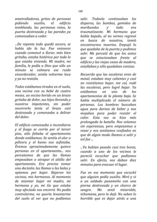 190
ametralladoras, gritos de personas
pidiendo auxilio, el edificio
temblando, las persianas rotas, la
puerta destrozada y las paredes ya
comenzaban a ceder.
...De repente todo quedó oscuro, se
había ido la luz. Fue entonces
cuando comencé a llorar, más bien
gritaba, estaba histérica por todo lo
que estaba viviendo. Mi madre, mi
familia, le pedía a Dios que sólo un
minuto se calmara ese ruido
ensordecedor, sentía volverme loca
y ya no resistía.
Todos estábamos tirados en el suelo,
una vecina con su bebé de cuatro
meses, un vecino herido en un brazo
gritaba de dolor, sus hijos llorando y
nosotros impotentes, sin poder
socorrerlo tenía el brazo casi
destrozado y comenzaba a delirar
del dolor.
El edificio comenzaba a incendiarse
y el fuego se corría por el tercer
piso, sólo faltaba el apartamento
donde estábamos. Se sentía el olor a
pólvora y el humo nos asfixiaba.
Éramos aproximadamente quince
personas en el apartamento... nos
percatamos de que las llamas
empezaban a atrapar el altillo del
apartamento. Era preciso tomar
una decisión, las llamas o las balas y
optamos por bajar. Bajaron los
vecinos, mis hermanos. Al momento
de intentar bajar mi madre, mi
hermana y yo, mi tío que estaba
muy afectado nos encerró. No podía
controlarme, no quería levantarme
del suelo al ver que no podíamos
salir. Todavía continuaban los
disparos, las bombas, gemidos de
moribundos y todo era
traumatizante. Mi hermano que
había bajado, al no vernos regresó
en busca de nosotros, temió
encontrarnos muertos. Empujó lo
que quedaba de la puerta y pudimos
salir. Me percaté de que los autos
que se estacionaban frente al
edificio y las viejas casas de madera,
estallaban y sólo quedaban cenizas.
Recuerdo que las escaleras eran de
metal, estaban muy calientes y casi
no resistíamos bajar, me caí, rodé
las escaleras, pero logré bajar. Ya
estábamos en uno de los
apartamentos de la planta baja. Se
había multiplicado el número de
personas. Los hombres buscaban
agua para darnos de beber y nos
mojaban para poder resistir el
calor. Esta vez se hizo más
prolongada la batalla. Nos veíamos
sin esperanzas, pero empezamos a
rezar y nos sentíamos confiados en
que de algún modo íbamos a salir y
así fue ...
...Ya habían pasado casi tres horas,
cuando a uno de los vecinos le
pareció escuchar que podíamos
salir. En efecto, nos daban diez
minutos para evacuar el lugar.
Fue en ese momento que escuché
que alguien pedía auxilio. Miré y vi
a un soldado panameño con una
pierna destrozada y un charco de
sangre. Me sentí miserable,
inhumana, pero lo dejé. No saben lo
horrible que es dejar atrás a una
 