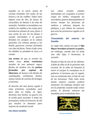 20
argollas en la nariz, sartas de
cuentas alrededor del cuello, de los
brazos y de las rodillas. Todos estos
objetos eran de Oro, de hueso, de
caracolitos, de dientes ó de uñas de
animales. También se horadaban con
artificio las mejillas y las orejas para
introducirse plumas de aves, flores ó
una varita de oro. En las fiestas ó
cuando marchaban á la guerra
llevaban los caciques en la cabeza
penachos con vistosas plumas y los
demás guerreros coronas formadas
con uñas de fieras. Tanto el jefe como
los súbditos se pintaban la cara y el
cuerpo.
Las armas de que se servían los
indios eran: arcos resistentes
sacados de una palmera negra;
flechas de madera con las puntas
formadas por espinas de
tiburones, de huesos ó de dientes de
cuadrúpedos, cerbatanas, dardos,
mazas, lanzas de conchas de tortugas
y macanas.
El derecho del más fuerte reguló á
estas primitivas sociedades, pues
para ellas no había, en rigor,
derechos sino hechos. La guerra era
la escala para ascender á todas las
jerarquías y todos los honores; de ahí
que muchos la deseasen para
mejorar de condición social.
Las clases sociales.
Las clases sociales estaban
deslindadas así: ocupaban el primer
rango los nobles; enseguida los
sacerdotes; quienes desempeñaban al
mismo tiempo las funciones de
médicos y adivinos; después los
plebeyos, y por último los esclavos,
que eran los prisioneros cogidos en la
guerra.
Transmisión del señorío. La
Familia.
La regla más común era que el hijo
Mayor heredase al morir su padre;
sin embargo, cuando éste no tenía
sino sólo hijas ó hermanas, la
sucesión
Pasaba al hijo de una de las últimas;
á falta de ellas al de la parienta más
cercana. En la tribu de Panamá al
morir el cacique lo reemplaza en el
gobierno el hermano que le seguía;
mas no existiendo éste, el hijo de una
de las hermanas. Todo indio tenía
tantas mujeres cuantas pudiera
mantener; sin embargo siempre una
era la preferida. Cuando todas vivían
juntas, la favorita entonces las
mandaba, pero tratándolas bien.
Waca precollombina
 