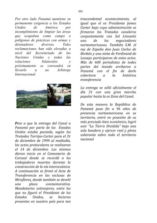 202
Por otro lado Panamá mantiene su
permanente exigencia a los Estados
Unidos de América por
incumplimiento de limpiar las áreas
que ocupaban como campo o
polígonos de prácticas con armas y
detonadores diversos. Tales
reclamaciones han sido elevadas a
nivel del Secretariado de las
Naciones Unidas y todas las
relaciones bilaterales y
próximamente se convendrá en
llevarlo a un Arbitraje
Internacional.
Pese a que la entrega del Canal a
Panamá por parte de los Estados
Unidos estaba pactada, según los
Tratados Torrijos-Carter para el 31
de diciembre de 1999 al mediodía,
los actos protocolares se realizaron
el 14 de diciembre. Los mismos
dieron inicio en el Cementerio de
Corozal donde se recordó a los
trabajadores muertos durante la
construcción de la vía interoceánica
A continuación se firmó el Acta de
Transferencia en las esclusas de
Miraflores, donde también se develó
una placa conmemorativa.
Mandatarios extranjeros, entre los
que no figuró el Presidente de los
Estados Unidos, se hicieron
presentes en nuestro país para tan
trascendental acontecimiento, al
igual que el ex Presidente James
Carter bajo cuya administración se
firmaron los Tratados canaleros
conjuntamente con Sol Linowitz
uno de los negociadores
norteamericanos. También S.M. el
rey de España don Juan Carlos de
Borbón y una nieta de Ferdinand de
Lesseps participaron de estos actos.
Más de 600 periodistas de todas
partes del mundo arribaron a
Panamá con el fin de darle
cobertura a la histórica
transferencia
La entrega se selló oficialmente el
día 31 con una gran marcha
popular hasta la ex Zona del Canal.
De esta manera la República de
Panamá puso fin a 96 años de
presencia norteamericana en su
territorio, entró en posesión de su
más preciado bien económico, logró
unir “La Tierra Dividida” bajo una
sola bandera y ejercer real y plena
soberanía sobre todo el territorio
nacional
 