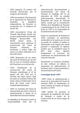 204
 1903 (agosto): El rechazo del
Tratado Herrán-Hay por el
Congreso de Colombia.
 1903 (noviembre): Proclamación
de la separación de Panamá de
Colombia. La República
Independiente de Panamá es
reconocida por el Congreso de
los EE. UU.
 1903 (noviembre): Firma del
Tratado Hay-Bunau Varilla por
el nuevo gobernador de Panamá,
Philippe Buneau-Villa. Los
EE.UU. tienen ahora la
autorización para continuar la
construcción del Canal de
Panamá. Asimismo, los
territorios a ambos lados del
canal y la plena soberanía en la
Zona del Canal.
 1904: Reapertura de las obras
del canal de Panamá por los EE.
UU. Se crea la Comisión Ístmica
del Canal para su construcción.
 1914: Finalización de la
construcción del Canal de
Panamá, simbolizada el 15 de
agosto del año 1914 por la
travesía del vapor Ancon. Deja
de existir la Comisión Ístmica del
Canal. Inicia el Gobernador de la
Zona del Canal como nueva
entidad administradora.
 1999: La Comisión del Canal de
Panamá deja de existir e inicia la
administración a través de la
Autoridad del Canal de Panamá
La República de Panamá asumió la
responsabilidad total por la
administración, funcionamiento y
mantenimiento del Canal de
Panamá al mediodía del 31 de
diciembre de 1999. La entidad
gubernamental, denominada la
Autoridad del Canal de Panamá
(ACP), creada por la Constitución
Política de la República de Panamá
y organizada por la Ley 19 del 11 de
junio de 1997 es la responsable de
la administración del canal.
Según la constitución de Panamá el
canal constituye un patrimonio
inalienable de la nación, por lo cual
no puede ser vendido, ni cedido, ni
hipotecado, ni de ningún otro modo
gravado o enajenado. El régimen
jurídico que se estableció para la
ACP tiene como objetivo
fundamental el preservar las
condiciones de funcionamiento del
Canal de Panamá.
Anualmente se invierten alrededor
de diez millones de dólares en
programas de adiestramiento al
personal sobre el funcionamiento y
mantenimiento del Canal.
Cronología desde 1999
-1999: Inicia la administración a
través de la Autoridad del Canal de
Panamá 2005: Se implementa un
nuevo sistema de arqueo de buques
basado en el TEU.
-2006 (abril): Se presenta la
propuesta de ampliación del Canal
de Panamá a través de la
construcción de un tercer juego de
esclusas.
 