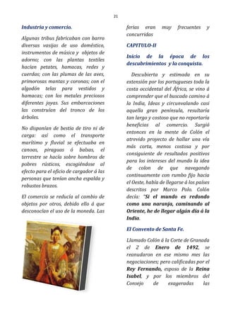 21
Industria y comercio.
Algunas tribus fabricaban con barro
diversas vasijas de uso doméstico,
instrumentos de música y objetos de
adorno; con las plantas textiles
hacían petates, hamacas, redes y
cuerdas; con las plumas de las aves,
primorosas mantas y coronas; con el
algodón telas para vestidos y
hamacas; con los metales preciosos
diferentes joyas. Sus embarcaciones
las construían del tronco de los
árboles.
No disponían de bestia de tiro ni de
carga: así como el transporte
marítimo y fluvial se efectuaba en
canoas, piraguas ó balsas, el
terrestre se hacía sobre hombros de
pobres rústicos, escogiéndose al
efecto para el oficio de cargador á las
personas que tenían ancha espalda y
robustos brazos.
El comercio se reducía al cambio de
objetos por otros, debido ello á que
desconocían el uso de la moneda. Las
ferias eran muy frecuentes y
concurridas
CAPITULO-II
Inicio de la época de los
descubrimientos y la conquista.
Descubierta y estimada en su
extensión por los portugueses toda la
costa occidental del África, se vino á
comprender que el buscado camino á
la India, Ideas y circunvalando casi
aquella gran península, resultaría
tan largo y costoso que no reportaría
beneficios al comercio. Surgió
entonces en la mente de Colón el
atrevido proyecto de hallar una vía
más corta, menos costosa y por
consiguiente de resultados positivos
para los intereses del mundo la idea
de colon de que navegando
continuamente con rumbo fijo hacia
el Oeste, había de llegarse á los países
descritos por Marco Polo. Colón
decía: “Si el mundo es redondo
como una naranja, caminando al
Oriente, he de llegar algún día á la
India.
El Convento de Santa Fe.
Llamado Colón á la Corte de Granada
el 2 de Enero de 1492, se
reanudaron en ese mismo mes las
negociaciones; pero calificadas por el
Rey Fernando, esposo de la Reina
Isabel, y por los miembros del
Consejo de exageradas las
 