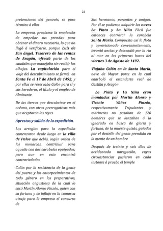 22
pretensiones del genovés, se puso
término á ellas
La empresa, proclama la resolución
de empeñar sus prendas para
obtener el dinero necesario, lo que no
llegó á verificarse, porque Luis de
San ángel, Tesorero de las rentas
de Aragón, ofreció parte de los
caudales que manejaba sin recibir las
alhajas. La capitulación para el
viaje del descubrimiento se firmó, en
Santa Fe el 17 de Abril de 1492, y
por ellas se reservaba Colón para sí y
sus herederos, el título y el empleo de
Almirante
De las tierras que descubriese en el
océano, con otras prerrogativas más
que aceptaron los reyes.
Aprestos y salida de la expedición.
Los arreglos para la expedición
comenzaron desde luego en la villa
de Palos que debía, según orden de
los monarcas, contribuir para
aquella con dos carabelas equipadas;
pero aun en esto encontró
contrariedades
Colón por la resistencia de la gente
del puerto y los entorpecimientos de
todo género en los preparativos,
situación angustiosa de la cual lo
sacó Martín Alonso Pinzón, quien con
su fortuna y su influjo en la comarca
atrajo para la empresa el concurso
de
Sus hermanos, parientes y amigos.
Por él se pudieron adquirir las naves
La Pinta y La Niña Fácil fue
entonces contratar la carabela
Santa María. Compuesta así la flota
y aprovisionada convenientemente,
levantó anclas y descendió por la ría
al mar en las primeras horas del
viernes 3 de Agosto de 1492.
Viajaba Colón en la Santa María,
nave de Mayor porte en la cual
enarboló el estandarte real de
Castilla y Aragón
La Pinta y La Niña eran
mandadas por Martín Alonso y
Vicente Yáñez Pinzón,
respectivamente. Tripulantes y
marineros no pasaban de 120
hombres que se lanzaban á lo
ignorado en busca de gloria y
fortuna, de la muerte quizás, guiados
por el destello del genio prendido en
la mente de un hombre
Después de treinta y seis días de
accidentada navegación, cuyas
circunstancias pusieron en cada
instante á prueba el temple
 