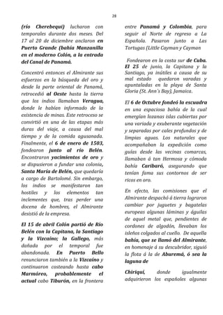 28
(río Cherebequi) lucharon con
temporales durante dos meses. Del
17 al 20 de diciembre anclaron en
Puerto Grande (bahía Manzanilla
en el moderno Colón, a la entrada
del Canal de Panamá.
Concentró entonces el Almirante sus
esfuerzos en la búsqueda del oro y
desde la parte oriental de Panamá,
retrocedió al Oeste hasta la tierra
que los indios llamaban Veragua,
donde le habían informado de la
existencia de minas. Este retroceso se
convirtió en una de las etapas más
duras del viaje, a causa del mal
tiempo y de la comida agusanada.
Finalmente, el 6 de enero de 1503,
fondearon junto al río Belén.
Encontraron yacimientos de oro y
se dispusieron a fundar una colonia,
Santa María de Belén, que quedaría
a cargo de Bartolomé. Sin embargo,
los indios se manifestaron tan
hostiles y los elementos tan
inclementes que, tras perder una
docena de hombres, el Almirante
desistió de la empresa.
El 15 de abril Colón partió de Río
Belén con la Capitana, la Santiago
y la Vizcaíno; la Gallego, más
dañada por el temporal fue
abandonada. En Puerto Bello
renunciaron también a la Vizcaíno y
continuaron costeando hasta cabo
Marmóreo, probablemente el
actual cabo Tiburón, en la frontera
entre Panamá y Colombia, para
seguir al Norte de regreso a La
Española. Pasaron junto a Las
Tortugas (Little Cayman y Cayman
Fondearon en la costa sur de Cuba.
El 25 de junio, la Capitana y la
Santiago, ya inútiles a causa de su
mal estado quedaron varadas y
apuntaladas en la playa de Santa
Gloria (St. Ann´s Bay), Jamaica.
El 6 de Octubre fondeó la escuadra
en una espaciosa bahía de la cual
emergían lozanas islas cubiertas por
una variada y exuberante vegetación
y separadas por cales profundos y de
limpias aguas. Los naturales que
acompañaban la expedición como
guías desde las vecinas comarcas,
llamaban á tan Hermosa y cómoda
bahía Caribaró, asegurando que
tenían fama sus contornos de ser
ricos en oro.
En efecto, las comisiones que el
Almirante despachó á tierra lograron
cambiar por juguetes y bagatelas
europeas algunas láminas y águilas
de aquel metal que, pendientes de
cordones de algodón, llevaban los
isleños colgados al cuello. De aquella
bahía, que se llamó del Almirante,
en homenaje á su descubridor, siguió
la flota á la de Aburemá, ó sea la
laguna de
Chiriquí, donde igualmente
adquirieron los españoles algunas
 