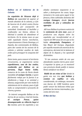 37
Balboa en el Gobierno de la
Colonia.
La expulsión de Nicuesa dejó á
Balboa en capacidad de aspirar al
mando absoluto de la colonia; y á fin
de hacerse de él, abrió contra Enciso
un proceso por usurpación de
autoridad. Condenado el bachiller y
confiscados sus bienes, obtuvo la
libertad á cambio de abandonar el
territorio. En la misma nave en que
salió expulsado Enciso marcharon,
respectivamente á Santo Domingo y á
España, dos comisionados de Balboa,
para dar cuenta de los sucesos de la
colonia y solicitar auxilios de todo
orden para proseguir la conquista del
país.
Entre tanto, para conocer el territorio
circunvecino, se organizaron varias
expediciones, una de las cuales,
conducida por Balboa en su
persona, llegó hasta Coiba,
comarca de la costa de Norte donde
mandaba el cacique Careta, á quien
fácilmente redujo por la fuerza á su
obediencia y luego á su amistad y
alianza, asegurando por este medio la
subsistencia de la colonia, pues el jefe
indio se comprometió á proveerla de
víveres y granos.
Se internó enseguida Balboa en las
tierras de un vecino y rival de Careta,
el cacique Ponca, quien
desamparando su villorrio huyó á
los montes; pero los españoles y sus
aliados caretanos saquearon á su
sabor y destruyeron las casas; luego
tornaron á la costa para seguir á los
feraces y bien cultivados dominios del
cacique Comagre, donde fueron
recibidos de paz y colmados de
agasajos
Allí tuvo Balboa la primera noticia de
la existencia de otro mar, pues al
producirse una disputa entre los
españoles por inconformidad en el
reparto de 400 onzas de oro que se les
había obsequiado, Panquiaco, el
hijo Mayor del Cacique, disgustado
por aquella muestra de avaricia de los
extranjeros, derramó de la balanza el
objeto de la disputa y los apostrofó
diciéndoles:
“Si tan ansiosos estáis de oro que
abandonáis vuestra tierra para venir
á inquietar la ajena, yo os mostraré
una provincia donde podéis á manos
llenas satisfacer ese deseo”.
Habló de un reino al Sur donde la
gente era tan rica que bebían y
comían en vajillas de oro,
considerando, sin embargo, necesario
una fuerza de 1.000 hombres para
poder vencer las belicosas tribus que
poblaban las tierras intermedias y las
costas del otro mar.
El Mar del Sur.
 