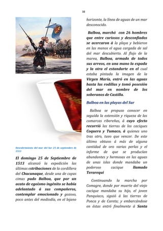 38
Descubrimiento del mar del Sur 25 de septiembre de
1513
El domingo 25 de Septiembre de
1513 alcanzó la expedición las
últimas estribaciones de la cordillera
del Chucunaque, desde una de cuyas
cimas pudo Balboa, que por un
acato de egoísmo ingénito se había
adelantado á sus compañeros,
contemplar emocionado y gozoso,
poco antes del mediodía, en el lejano
horizonte, la línea de aguas de un mar
desconocido.
Balboa, marchó con 26 hombres
que entre curiosos y desconfiados
se acercaron á la playa y bebieron
en las manos el agua cargada de sal
del mar descubierto. Al flujo de la
marea, Balboa, armado de todos
sus arreos, en una mano la espada
y la otra el estandarte en el cual
estaba pintada la imagen de la
Virgen María, entró en las aguas
hasta las rodillas y tomó posesión
del mar en nombre de los
soberanos de Castilla.
Balboa en las playas del Sur
Balboa se propuso conocer en
seguida la extensión y riqueza de las
comarcas ribereñas, á cuyo efecto
recorrió las tierras de los caciques
Coquera y Tumaco, á quienes uno
tras otro, tuvo que vencer. De este
último obtuvo á más de alguna
cantidad de oro varias perlas y el
informe de que se producían
abundantes y hermosas en las aguas
de unas islas donde mandaba un
poderoso cacique llamado
Terarequi
Continuando la marcha por
Comagre, donde por muerte del viejo
cacique mandaba su hijo, el joven
Panquiaco, siguió á las tierras de
Ponca y de Careta; y embarcándose
en éstas entró finalmente á Santa
 