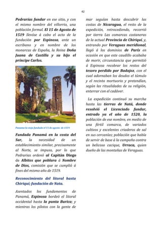 42
Pedrarias fundar en ese sitio, y con
el mismo nombre del villorrio, una
población formal. El 15 de Agosto de
1519 llevóse á cabo el acto de la
fundación por Espinosa, ante un
escribano y en nombre de los
monarcas de España, la Reina Doña
Juana de Castilla y su hijo el
príncipe Carlos.
Panama la vieja fundada el 15 de agosto de 1519
Fundada Panamá en la costa del
Sur, la necesidad de un
establecimiento similar, precisamente
al Norte, se impuso, por lo que
Pedrarias ordenó al Capitán Diego
de Albites que poblara á Nombre
de Dios, comisión que se cumplió á
fines del mismo año de 1519.
Reconocimiento del litoral hasta
Chiriquí; fundación de Nata.
Asentados los fundamentos de
Panamá, Espinosa bordeó el litoral
occidental hasta la punta Burica; y
mientras los pilotos con la gente de
mar seguían hasta descubrir las
costas de Nicaragua, el resto de la
expedición, retrocediendo, recorrió
por tierra Las comarcas costaneras
de la actual Provincia de Chiriquí, y,
entrando por Veraguas meridional,
llegó á los dominios de París en
ocasión en que este caudillo acababa
de morir, circunstancia que permitió
á Espinosa recobrar los restos del
tesoro perdido por Badajoz, con el
cual adornaban los deudos el túmulo
y el recinto mortuorio y pretendían,
según las ritualidades de su religión,
enterrar con el cadáver.
La expedición continuó su marcha
hasta las tierras de Natá, donde
resolvió el Licenciado fundar,
entrado ya el año de 1520, la
población de ese nombre, en medio de
una fértil comarca, de variados
cultivos y excelentes criaderos de sal
en sus cercanías; población que había
de servir de base á la campaña contra
un belicoso cacique, Urraca, quien
dueño de las montañas de Veraguas.
 