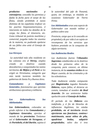49
productos nacionales y
extranjeros; concedía los permisos y
fijaba la fecha para el zarpe de las
flotas, siendo prohibido á naves
distintas de las españolas traficar en
los puertos hispanoamericanos, é
intervenía en todos los detalles de la
carga, los fletes, el itinerario, etc.
Como tribunal de justicia marítima y
comercial, juzgaba todos los asuntos
de la materia, no pudiendo apelarse
de sus fallos sino ante el Consejo de
Indias.
Los Virreyes
La autoridad más alta residente en
las colonias era el Virrey, empleo
creado en América cuando
descubiertos y conquistados los vastos
territorios de Méjico y el Perú se les
erigió en Virreinatos, categoría que
más tarde tuvieron también los
gobiernos de Santa Fe y Buenos Aires.
Comandantes y Capitanes
Generales, funcionarios que ejercían
atribuciones ejecutivas y militares.
Los Gobernadores; los
Adelantados.
Los Gobernadores, colocados en
grado inferior á los Comandantes y
Capitanes Generales, ejercían el
mando de las provincias. Teníamos
así el Gobernador de Veraguas, el
de Portobelo, el del Darién, sujetos á
la autoridad del jefe de Panamá,
quien, sin embargo, se titulaba en
ocasiones Gobernador de Tierra
Firme.
Los Adelantados eran una especie de
Gobernador con mando militar y
político sobre una
Provincia, cargo que se le concedía en
propiedad y de por vida á un sujeto en
recompensa de los servicios que
hubiera prestado en la conquista de
algún territorio.
Las Audiencias Reales.
Las Audiencias fueron Tribunales
Supremos establecidos en la América
desde los primeros años de la
conquista, para conocer, en última
instancia, de los asuntos civiles de no
Mayor cuantía, de los criminales y de
los eclesiásticos.
Toda Audiencia estaba compuesta
por Magistrados togados llamados
Oidores, cuyos fallos, al dictarse en
común, tomaban el nombre de Real
Acuerdo. De sus sentencias había
apelación ante el Consejo de Indias.
El período de los Oidores era
indefinido, y á fin de librarlos de
influencias ilegítimas, les estaba
prohibido, en el territorio donde
ejercieran sus funciones, contraer
matrimonio, sacar niños de pila,
apadrinar bodas, adquirir
propiedades, salvo dos ó tres
 