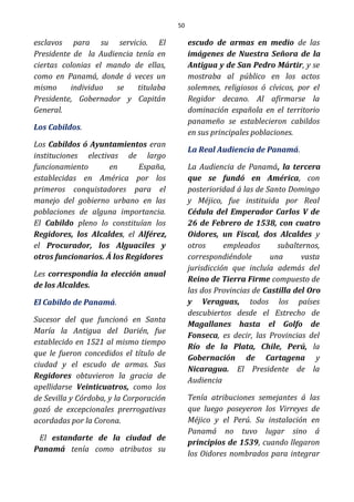 50
esclavos para su servicio. El
Presidente de la Audiencia tenía en
ciertas colonias el mando de ellas,
como en Panamá, donde á veces un
mismo individuo se titulaba
Presidente, Gobernador y Capitán
General.
Los Cabildos.
Los Cabildos ó Ayuntamientos eran
instituciones electivas de largo
funcionamiento en España,
establecidas en América por los
primeros conquistadores para el
manejo del gobierno urbano en las
poblaciones de alguna importancia.
El Cabildo pleno lo constituían los
Regidores, los Alcaldes, el Alférez,
el Procurador, los Alguaciles y
otros funcionarios. Á los Regidores
Les correspondía la elección anual
de los Alcaldes.
El Cabildo de Panamá.
Sucesor del que funcionó en Santa
María la Antigua del Darién, fue
establecido en 1521 al mismo tiempo
que le fueron concedidos el título de
ciudad y el escudo de armas. Sus
Regidores obtuvieron la gracia de
apellidarse Veinticuatros, como los
de Sevilla y Córdoba, y la Corporación
gozó de excepcionales prerrogativas
acordadas por la Corona.
El estandarte de la ciudad de
Panamá tenía como atributos su
escudo de armas en medio de las
imágenes de Nuestra Señora de la
Antigua y de San Pedro Mártir, y se
mostraba al público en los actos
solemnes, religiosos ó cívicos, por el
Regidor decano. Al afirmarse la
dominación española en el territorio
panameño se establecieron cabildos
en sus principales poblaciones.
La Real Audiencia de Panamá.
La Audiencia de Panamá, la tercera
que se fundó en América, con
posterioridad á las de Santo Domingo
y Méjico, fue instituida por Real
Cédula del Emperador Carlos V de
26 de Febrero de 1538, con cuatro
Oidores, un Fiscal, dos Alcaldes y
otros empleados subalternos,
correspondiéndole una vasta
jurisdicción que incluía además del
Reino de Tierra Firme compuesto de
las dos Provincias de Castilla del Oro
y Veraguas, todos los países
descubiertos desde el Estrecho de
Magallanes hasta el Golfo de
Fonseca, es decir, las Provincias del
Río de la Plata, Chile, Perú, la
Gobernación de Cartagena y
Nicaragua. El Presidente de la
Audiencia
Tenía atribuciones semejantes á las
que luego poseyeron los Virreyes de
Méjico y el Perú. Su instalación en
Panamá no tuvo lugar sino á
principios de 1539, cuando llegaron
los Oidores nombrados para integrar
 