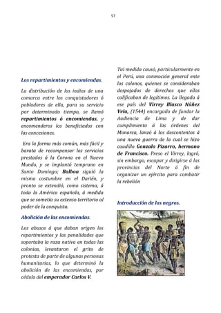 57
Los repartimientos y encomiendas.
La distribución de los indios de una
comarca entre los conquistadores ó
pobladores de ella, para su servicio
por determinado tiempo, se llamó
repartimientos ó encomiendas, y
encomenderos los beneficiados con
las concesiones.
Era la forma más común, más fácil y
barata de recompensar los servicios
prestados á la Corona en el Nuevo
Mundo, y se implantó temprano en
Santo Domingo; Balboa siguió la
misma costumbre en el Darién, y
pronto se extendió, como sistema, á
toda la América española, á medida
que se sometía su extenso territorio al
poder de la conquista.
Abolición de las encomiendas.
Los abusos á que daban origen los
repartimientos y las penalidades que
soportaba la raza nativa en todas las
colonias, levantaron el grito de
protesta de parte de algunas personas
humanitarias, lo que determinó la
abolición de las encomiendas, por
cédula del emperador Carlos V.
Tal medida causó, particularmente en
el Perú, una conmoción general ente
los colonos, quienes se consideraban
despojados de derechos que ellos
calificaban de legítimos. La llegada á
ese país del Virrey Blasco Núñez
Vela, (1544) encargado de fundar la
Audiencia de Lima y de dar
cumplimiento á las órdenes del
Monarca, lanzó á los descontentos á
una nueva guerra de la cual se hizo
caudillo Gonzalo Pizarro, hermano
de Francisco. Preso el Virrey, logró,
sin embargo, escapar y dirigirse á las
provincias del Norte á fin de
organizar un ejército para combatir
la rebelión
Introducción de los negros.
 