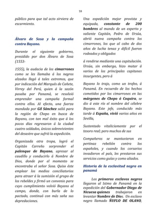 59
público para que tal acto sirviera de
escarmiento.
Álvaro de Sosa y la campaña
contra Bayano.
Durante el siguiente gobierno,
presidido por don Álvaro de Sosa
(1553-
1555), la audacia de los cimarrones
como se les llamaba á los negros
alzados llegó á tales extremos, que
por indicación del Marqués de Cañete,
Virrey del Perú, quien á la sazón
pasaba por Panamá, se resolvió
emprender una campaña formal
contra ellos. Al efecto, una fuerza
mandada por Gil Sánchez salió para
la región de Chepo en busca de
Bayano, con tan mal éxito que á los
pocos días regresaron á la ciudad
cuatro soldados, únicos sobrevivientes
del desastre que sufrió la expedición.
Organizada otra tropa, logró el
Capitán Carreño sorprender el
palenque de Bayano, apresar al
caudillo y conducirlo á Nombre de
Dios, donde por el momento se
encontraba el señor Sosa. Quiso éste
emplear los medios conciliatorios
para atraer á la sumisión el grupo de
los rebeldes y firmó un convenio para
cuyo cumplimiento volvió Bayano al
campo, donde, con burla de lo
pactado, continuó con más saña sus
depredaciones.
Una expedición mejor provista y
equipada, constante de 200
hombres al mando de un experto y
valiente Capitán, Pedro de Ursúa,
abrió nueva campaña contra los
cimarrones, los que al cabo de dos
años de lucha tenaz y difícil fueron
rodeados y obligados
á rendirse mediante una capitulación.
Ursúa, sin embargo, hizo matar á
varios de los principales capitanes
insurgentes, pero á
Bayano lo trajo, como un trofeo, á
Panamá. En recuerdo de los hechos
cometidos por los cimarrones en las
márgenes de Chepo ó Coquira, se
dio á este río el nombre del célebre
Bayano. Este jefe, conducido más
tarde á España, vivió varios años en
Sevilla,
Sustentado vitaliciamente por el
tesoro real; pero muchos de sus
Compañeros se mantuvieron en
pertinaz rebelión contra los
españoles, y cuando los corsarios
invadieron el país, les prestaron sus
servicios como guías y como aliados.
Historia de la esclavitud negra en
panamá
Los primeros esclavos negros
llegaron al Istmo de Panamá en la
expedición del Gobernador Diego de
Nicuesa quienes trabajaron en
levantar Nombre de Dios. Un esclavo
negro llamado ÑUFLO DE OLANO,
 