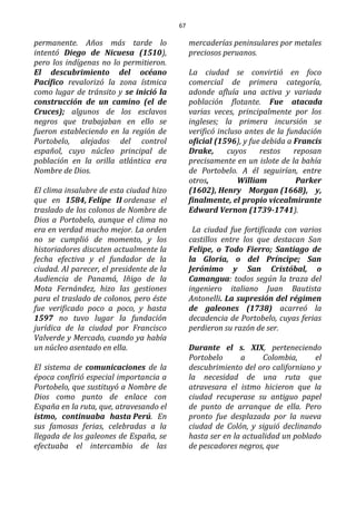 67
permanente. Años más tarde lo
intentó Diego de Nicuesa (1510),
pero los indígenas no lo permitieron.
El descubrimiento del océano
Pacífico revalorizó la zona ístmica
como lugar de tránsito y se inició la
construcción de un camino (el de
Cruces); algunos de los esclavos
negros que trabajaban en ello se
fueron estableciendo en la región de
Portobelo, alejados del control
español, cuyo núcleo principal de
población en la orilla atlántica era
Nombre de Dios.
El clima insalubre de esta ciudad hizo
que en 1584, Felipe II ordenase el
traslado de los colonos de Nombre de
Dios a Portobelo, aunque el clima no
era en verdad mucho mejor. La orden
no se cumplió de momento, y los
historiadores discuten actualmente la
fecha efectiva y el fundador de la
ciudad. Al parecer, el presidente de la
Audiencia de Panamá, Iñigo de la
Mota Fernández, hizo las gestiones
para el traslado de colonos, pero éste
fue verificado poco a poco, y hasta
1597 no tuvo lugar la fundación
jurídica de la ciudad por Francisco
Valverde y Mercado, cuando ya había
un núcleo asentado en ella.
El sistema de comunicaciones de la
época confirió especial importancia a
Portobelo, que sustituyó a Nombre de
Dios como punto de enlace con
España en la ruta, que, atravesando el
istmo, continuaba hasta Perú. En
sus famosas ferias, celebradas a la
llegada de los galeones de España, se
efectuaba el intercambio de las
mercaderías peninsulares por metales
preciosos peruanos.
La ciudad se convirtió en foco
comercial de primera categoría,
adonde afluía una activa y variada
población flotante. Fue atacada
varias veces, principalmente por los
ingleses; la primera incursión se
verificó incluso antes de la fundación
oficial (1596), y fue debida a Francis
Drake, cuyos restos reposan
precisamente en un islote de la bahía
de Portobelo. A él seguirían, entre
otros, William Parker
(1602), Henry Morgan (1668), y,
finalmente, el propio vicealmirante
Edward Vernon (1739-1741).
La ciudad fue fortificada con varios
castillos entre los que destacan San
Felipe, o Todo Fierro; Santiago de
la Gloria, o del Príncipe; San
Jerónimo y San Cristóbal, o
Camangua: todos según la traza del
ingeniero italiano Juan Bautista
Antonelli. La supresión del régimen
de galeones (1738) acarreó la
decadencia de Portobelo, cuyas ferias
perdieron su razón de ser.
Durante el s. XIX, perteneciendo
Portobelo a Colombia, el
descubrimiento del oro californiano y
la necesidad de una ruta que
atravesara el istmo hicieron que la
ciudad recuperase su antiguo papel
de punto de arranque de ella. Pero
pronto fue desplazada por la nueva
ciudad de Colón, y siguió declinando
hasta ser en la actualidad un poblado
de pescadores negros, que
 