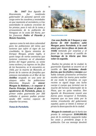 70
En 1667 Don Agustín de
Bracamonte, fue nombrado
gobernador de panamá ejerció este
cargo entre las zozobras y ansiedades
en que mantenía al vecindario y á las
autoridades la audacia creciente de
los piratas, pues á raíz de la toma y
arrasamiento de la población de
Veraguas en la costa del Norte, por
los franceses Pedro el Picardo y
Moisés Vanclein,
aparece como la más dura calamidad
para las poblaciones del istmo que
tuvieron que sufrir el rigor de sus
crueldades, la figura siniestra de
Enrique Morgan, pirata inglés, á
quien luego de varias aventuras que
tuvieron comienzo en el abandono
furtivo del hogar paterno, su venta
como esclavo y su ingreso en las filas
de los bucaneros, se le encuentra en
1666, por la muerte de Mansvelt, al
frente de la caterva de forajidos que
entonces merodeaba en el Mar de las
Antillas ocupada en una serie de
ataques sobre las poblaciones
Ribereñas. Después de atacar
Morgan la Habana y de saquear á
Puerto Príncipe, formó el plan de
apoderarse de Portobelo, plaza de
primer orden guarnecida por 300
soldados á quienes podían prestar
ayuda 400 vecinos capaces de
empuñar las armas.
Toma de Portobelo.
Toma de Portobelo 1698
Con una flotilla de 9 buques y una
fuerza de 460 hombres salió
Morgan para Portobelo, á la cual
atacó por tierra (fines de Junio de
1668) tomando por sorpresa y al
favor de las sombras el castillo de
Santiago de la Gloria que hizo
volar en seguida.
Dueños los piratas de la ciudad, la
guarnición Española se encerró en el
castillo de San Jerónimo, donde
fuerza, que los frailes y monjas que
había tomado prisioneros arrimaran
escalas sobre los muros para asaltar
de ese modo la fortaleza, en cuyo
recinto se siguió luego una lucha
cuerpo á cuerpo que terminó con la
muerte del heroico Gobernador de la
Plaza, que no quiso rendirse. Don
Agustín de Bracamonte reunió una
fuerza para recuperar á Portobelo,
empresa que no tuvo éxito por la
misma irresolución del gobernante
español, quien se limitó á intimar al
pirata la desocupación de la ciudad.
Morgan le contestó que lo haría tan
pronto le entregaran $100.000.00;
pues de lo contrario saquearía todas
las casas y prendería fuego á la
población. Con ese mensaje devolvió
 