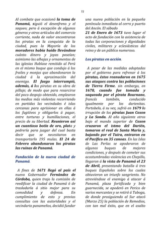 72
Al combate que ocasionó la toma de
Panamá, siguió el desenfreno y el
saqueo; pero á excepción de algunos
géneros y otros artículos del comercio
corriente, nada de valor encontraron
los piratas en la conquista de la
ciudad, pues la Mayoría de los
moradores había huido llevándose
cuánto dinero y joyas poseían;
asimismo las alhajas y ornamentos de
las iglesias Habíase remitido al Perú
en el mismo buque que condujo á los
frailes y monjas que abandonaron la
ciudad á la aproximación del
enemigo. El fuego interrumpió,
además, á los piratas en su obra de
pillaje; de modo que para resarcirse
del poco despojo obtenido, emplearon
los medios más violentos recorriendo
en partidas las vecindades é islas
cercanas para aprisionar en ellas á
los fugitivos y obligarlos á pagar,
entre torturas y humillaciones, el
precio de su libertad. Reunieron así
un cuantioso botín de oro, plata y
pedrería para juzgar del cual basta
decir que se necesitaron en
transportarlo 195 mulas. El 24 de
Febrero abandonaron los piratas
las ruinas de Panamá.
Fundación de la nueva ciudad de
Panamá.
A fines de 1671 llegó al país el
nuevo Gobernador Fernández de
Córdoba, quien trajo la comisión de
reedificar la ciudad de Panamá ó de
trasladarla á sitio mejor para su
comodidad y defensa. En
cumplimiento de esto y previas
consultas con las autoridades y el
vecindario panameños, decidió fundar
una nueva población en la pequeña
península inmediata al cerro y puerto
del Ancón. El sábado
21 de Enero de 1673 tuvo lugar el
acto de fundación con la asistencia de
todas las corporaciones y dignidades
civiles, militares y eclesiásticas del
reino y de un público numeroso.
Los piratas en acción.
A pesar de las medidas adoptadas
por el gobierno para refrenar á los
piratas, éstos reanudaron en 1675
sus ataques contra las poblaciones
de Tierra Firme. sin embargo, en
1678, cuando fue tomada y
saqueada por el pirata Bournano,
francés también, conducido
igualmente por los darienitas.
Portobelo, á su vez, sufrió en 1679 la
irrupción de los piratas Juan Coxon
y La Sonda. Al año siguiente otros
bajo el mando superior de Coxon
cruzaron el istmo del Darién,
tomaron el real de Santa María y,
bajando por el Tuira, entraron en
el Pacífico en 35 canoas. En las Islas
de Las Perlas se apoderaron de
algunos buques de mejores
condiciones, y después de cometer sus
acostumbradas violencias en Chepillo,
llegaron á la vista de Panamá el 23
de Abril, presentando batalla á tres
buques Españoles sobre los cuales
obtuvieron un triunfo sangriento. No
atreviéndose el enemigo á atacar á
Panamá, plaza fortificada y bien
guarnecida, se apoderó en Perico de
varios mercantes y se retiró á Taboga,
de donde prosiguiendo al Sur atacó
(Marzo 25) la población de Remedios,
con tan mal éxito, que en el asalto
 