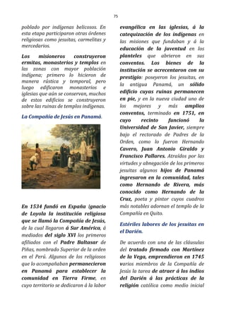 75
poblado por indígenas belicosos. En
esta etapa participaron otras órdenes
religiosas como jesuitas, carmelitas y
mercedarios.
Los misioneros construyeron
ermitas, monasterios y templos en
las zonas con mayor población
indígena; primero lo hicieron de
manera rústica y temporal, pero
luego edificaron monasterios e
iglesias que aún se conservan, muchos
de estos edificios se construyeron
sobre las ruinas de templos indígenas.
La Compañía de Jesús en Panamá.
En 1534 fundó en España Ignacio
de Loyola la institución religiosa
que se llamó la Compañía de Jesús,
de la cual llegaron á Sur América, á
mediados del siglo XVI los primeros
afiliados con el Padre Baltasar de
Piñas, nombrado Superior de la orden
en el Perú. Algunos de los religiosos
que lo acompañaban permanecieron
en Panamá para establecer la
comunidad en Tierra Firme, en
cuyo territorio se dedicaron á la labor
evangélica en las iglesias, á la
catequización de los indígenas en
las misiones que fundaban y á la
educación de la juventud en los
planteles que abrieron en sus
conventos. Los bienes de la
institución se acrecentaron con su
prestigio: poseyeron los jesuitas, en
la antigua Panamá, un sólido
edificio cuyas ruinas permanecen
en pie, y en la nueva ciudad uno de
los mejores y más amplios
conventos, terminado en 1751, en
cuyo recinto funcionó la
Universidad de San Javier, siempre
bajo el rectorado de Padres de la
Orden, como lo fueron Hernando
Cavero, Juan Antonio Giraldo y
Francisco Pallares. Atraídos por las
virtudes y abnegación de los primeros
jesuitas algunos hijos de Panamá
ingresaron en la comunidad, tales
como Hernando de Rivera, más
conocido como Hernando de la
Cruz, poeta y pintor cuyos cuadros
más notables adornan el templo de la
Compañía en Quito.
Estériles labores de los jesuitas en
el Darién.
De acuerdo con una de las cláusulas
del tratado firmado con Martínez
de la Vega, emprendieron en 1745
varios miembros de la Compañía de
Jesús la tarea de atraer á los indios
del Darién á las prácticas de la
religión católica como medio inicial
 