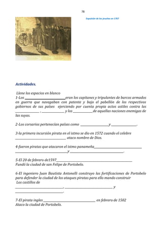 78
Expulsión de los jesuitas en 1767
Actividades.
Llene los espacios en blanco
1-Los ____________________________ eran los capitanes y tripulantes de barcos armados
en guerra que navegaban con patente y bajo el pabellón de los respectivos
gobiernos de sus países ejerciendo por cuenta propia actos astiles contra las
_________________ , ________________ y los ______________de aquellas naciones enemigas de
las suyas.
2-Los corsarios pertenecían países como ____________________y __________________.
3-la primera incursión pirata en el istmo se dio en 1572 cuando el celebre
____________________________________ ataco nombre de Dios.
4-fueron piratas que atacaron el istmo panameña__________________________________
_____________________________________y ______________________________________.
5-El 20 de febrero de1597______________________________________________________
Fundó la ciudad de san Felipe de Portobelo.
6-El ingeniero Juan Bautista Antonelli construyo las fortificaciones de Portobelo
para defender la ciudad de los ataques piratas para ello mando construir
Los castillos de
__________________________________, __________________________________ y
__________________________________.
7-El pirata ingles _____________________________________ en febrero de 1502
Ataco la ciudad de Portobelo.
 