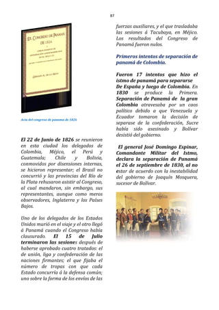 87
Acta del congreso de panama de 1826
El 22 de Junio de 1826 se reunieron
en esta ciudad los delegados de
Colombia, Méjico, el Perú y
Guatemala; Chile y Bolivia,
conmovidos por disensiones internas,
se hicieron representar; el Brasil no
concurrió y las provincias del Río de
la Plata rehusaron asistir al Congreso,
al cual mandaron, sin embargo, sus
representantes, aunque como meros
observadores, Inglaterra y los Países
Bajos.
Uno de los delegados de los Estados
Unidos murió en el viaje y el otro llegó
á Panamá cuando el Congreso había
clausurado. El 15 de Julio
terminaron las sesiones después de
haberse aprobado cuatro tratados: el
de unión, liga y confederación de las
naciones firmantes; el que fijaba el
número de tropas con que cada
Estado concurría á la defensa común;
uno sobre la forma de los envíos de las
fuerzas auxiliares, y el que trasladaba
las sesiones á Tacubaya, en Méjico.
Los resultados del Congreso de
Panamá fueron nulos.
Primeros intentos de separación de
panamá de Colombia.
Fueron 17 intentos que hizo el
istmo de panamá para separarse
De España y luego de Colombia. En
1830 se produce la Primera.
Separación de Panamá de la gran
Colombia atravesaba por un caos
político debido a que Venezuela y
Ecuador tomaron la decisión de
separase de la confederación, Sucre
había sido asesinado y Bolívar
desistió del gobierno.
El general José Domingo Espinar,
Comandante Militar del Istmo,
declara la separación de Panamá
el 26 de septiembre de 1830, al no
estar de acuerdo con la inestabilidad
del gobierno de Joaquín Mosquera,
sucesor de Bolívar.
 