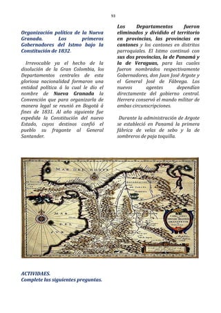 93
Organización política de la Nueva
Granada. Los primeros
Gobernadores del Istmo bajo la
Constitución de 1832.
Irrevocable ya el hecho de la
disolución de la Gran Colombia, los
Departamentos centrales de esta
gloriosa nacionalidad formaron una
entidad política á la cual le dio el
nombre de Nueva Granada la
Convención que para organizarla de
manera legal se reunió en Bogotá á
fines de 1831. Al año siguiente fue
expedida la Constitución del nuevo
Estado, cuyos destinos confió el
pueblo su fragante al General
Santander.
Los Departamentos fueron
eliminados y dividido el territorio
en provincias, las provincias en
cantones y los cantones en distritos
parroquiales. El Istmo continuó con
sus dos provincias, la de Panamá y
la de Veraguas, para las cuales
fueron nombrados respectivamente
Gobernadores, don Juan José Argote y
el General José de Fábrega. Los
nuevos agentes dependían
directamente del gobierno central.
Herrera conservó el mando militar de
ambas circunscripciones.
Durante la administración de Argote
se estableció en Panamá la primera
fábrica de velas de sebo y la de
sombreros de paja toquilla.
ACTIVIDAES.
Complete las siguientes preguntas.
 