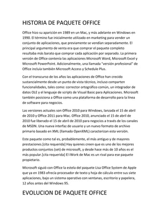 HISTORIA DE PAQUETE OFFICE
Office hizo su aparición en 1989 en un Mac, y más adelante en Windows en
1990. El término fue inicialmente utilizado en marketing para vender un
conjunto de aplicaciones, que previamente se vendían separadamente. El
principal argumento de venta era que comprar el paquete completo
resultaba más barato que comprar cada aplicación por separado. La primera
versión de Office contenía las aplicaciones Microsoft Word, Microsoft Excel y
Microsoft PowerPoint. Adicionalmente, una llamada "versión profesional" de
Office incluía también Microsoft Access y Schedule Plus.
Con el transcurso de los años las aplicaciones de Office han crecido
sustancialmente desde un punto de vista técnico, incluso comparten
funcionalidades, tales como: corrector ortográfico común, un integrador de
datos OLE y el lenguaje de scripts de Visual Basic para Aplicaciones. Microsoft
también posiciona a Office como una plataforma de desarrollo para la línea
de software para negocios.
Las versiones actuales son Office 2010 para Windows, lanzada el 15 de abril
de 2010 y Office 2011 para Mac. Office 2010, anunciado el 15 de abril de
2010 fue liberado el 15 de abril de 2010 para negocios a través de los canales
de MSDN. Una nueva interfaz de usuario y un nuevo formato de archivo
primario basado en XML (llamado OpenXML) caracterizan esta versión.
Este paquete como tal es, probablemente, el más antiguo y de mayores
prestaciones.[cita requerida] Hay quienes creen que es uno de los mejores
productos conjuntos (set) de microsoft, y desde hace más de 10 años es el
más popular.[cita requerida] El iWork de Mac es un rival para ese paquete
propietario.
Microsoft siguió con Office la estela del paquete Lisa Office System de Apple
que ya en 1983 ofrecía procesador de texto y hoja de cálculo entre sus siete
aplicaciones, bajo un sistema operativo con ventanas, escritorio y papelera,
12 años antes del Windows 95.
EVOLUCION DE PAQUETE OFFICE
 