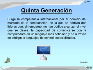 Inicio
Quinta Generación
Surge la competencia internacional por el dominio del
mercado de la computación, en la que se perfilan dos
líderes que, sin embargo, no han podido alcanzar el nivel
que se desea: la capacidad de comunicarse con la
computadora en un lenguaje más cotidiano y no a través
de códigos o lenguajes de control especializados.
Continúa>>
 