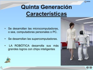 Inicio
Quinta Generación
Características
• Se desarrollan las microcomputadoras,
o sea, computadoras personales o PC.
• Se desarrollan las supercomputadoras.
• LA ROBÓTICA desarrolla sus más
grandes logros con chips inteligentes
 
