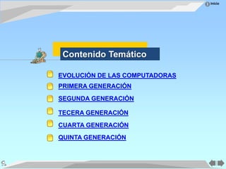 Inicio
EVOLUCIÓN DE LAS COMPUTADORAS
PRIMERA GENERACIÓN
SEGUNDA GENERACIÓN
TECERA GENERACIÓN
CUARTA GENERACIÓN
QUINTA GENERACIÓN
Contenido Temático
 