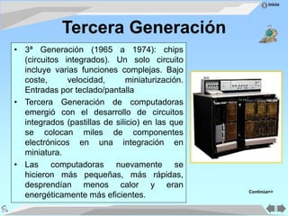 Inicio
Tercera Generación
• 3ª Generación (1965 a 1974): chips
(circuitos integrados). Un solo circuito
incluye varias funciones complejas. Bajo
coste, velocidad, miniaturización.
Entradas por teclado/pantalla
• Tercera Generación de computadoras
emergió con el desarrollo de circuitos
integrados (pastillas de silicio) en las que
se colocan miles de componentes
electrónicos en una integración en
miniatura.
• Las computadoras nuevamente se
hicieron más pequeñas, más rápidas,
desprendían menos calor y eran
energéticamente más eficientes.
Continúa>>
 