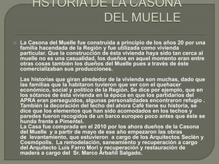  La Casona del Muelle fue construida a principio de los años 20 por una 
familia hacendada de la Región y fue utilizada como vivienda 
particular. Que la construcción de ésta vivienda haya sido tan cerca al 
muelle no es una casualidad, los dueños en aquel momento eran entre 
otras cosas también los dueños del Muelle pues a través de éste 
comercializaban sus producciones. 
Las historias que giran alrededor de la vivienda son muchas, dado que 
las familias que la habitaron tuvieron que ver con el quehacer 
económico, social y político de la Región. Se dice por ejemplo, que en 
los sótanos de ésta vivienda en la época en que los partidarios del 
APRA eran perseguidos, algunas personalidades encontraron refugio . 
También la decoración del techo del ahora Café tiene su historia, se 
dice que los elementos que han sido acomodados en los techos y 
paredes fueron recogidos de un barco europeo poco antes que éste se 
hunda frente a Pimentel. 
La Casa fue comprada en el 2010 por los ahora dueños de la Casona 
del Muelle y a partir de mayo de ese año empezaron las obras 
de levantamiento, que estuvieron a cargo de los Arquitectos Seclén y 
Cosmópolis. La remodelación, saneamiento y recuperación a cargo 
del Arquitecto Luis Farro Mori y recuperación y restauración de 
madera a cargo del Sr. Marco Arbañil Salgado. 
 