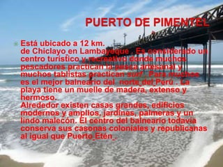  Está ubicado a 12 km. 
de Chiclayo en Lambayeque . Es considerado un 
centro turístico y recreativo donde muchos 
pescadores practican la pesca artesanal y 
muchos tablistas practican surf . Para muchos 
es el mejor balneario del norte del Perú . La 
playa tiene un muelle de madera, extenso y 
hermoso. 
Alrededor existen casas grandes, edificios 
modernos y amplios, jardines, palmeras y un 
lindo malecón. El centro del balneario todavía 
conserva sus casonas coloniales y republicanas 
al igual que Puerto Etén . 
 