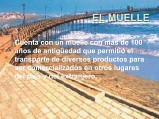Cuenta con un muelle con más de 100 
años de antigüedad que permitió el 
transporte de diversos productos para 
ser comercializados en otros lugares 
del país y del extranjero. 
 