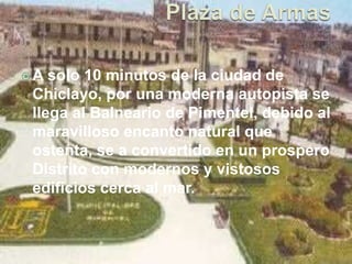 A solo 10 minutos de la ciudad de 
Chiclayo, por una moderna autopista se 
llega al Balneario de Pimentel, debido al 
maravilloso encanto natural que 
ostenta, se a convertido en un prospero 
Distrito con modernos y vistosos 
edificios cerca al mar. 
 