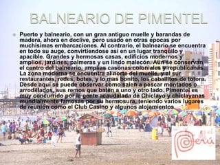  Puerto y balneario, con un gran antiguo muelle y barandas de 
madera, ahora en declive, pero usado en otras epocas por 
muchisimas embarcaciones. Al contrario, el balneario se encuentra 
en todo su auge, convirtiendose así en un lugar tranquilo y 
apacible. Grandes y hermosas casas, edificios modernos y 
amplios, jardines, palmeras y un lindo malecón. Aun se conservan 
el centro del balneario, amplias casonas coloniales y republicanas. 
La zona moderna se encuentra al norte del muelle, y al sur 
restaurantes, redes, botes, y lo mas bonito, los caballitos de totora. 
Desde aquí se puede observar como salen a pescar montados o 
arrodillados, sus remos que baten a uno y otro lado. Pimentel es 
muy concurrido por la gente acaudalada de Chiclayo y chiclayanas 
mundialmente famosas por su hermosura, teniendo varios lugares 
de reunión como el Club Casino y algunos alojamientos. 
 