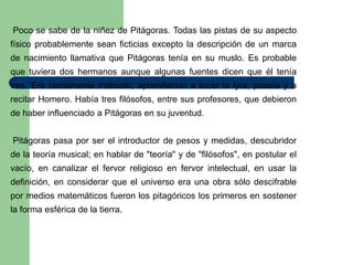 Poco se sabe de la niñez de Pitágoras. Todas las pistas de su aspecto
físico probablemente sean ficticias excepto la descripción de un marca
de nacimiento llamativa que Pitágoras tenía en su muslo. Es probable
que tuviera dos hermanos aunque algunas fuentes dicen que él tenía
tres. Era ciertamente instruido, aprendiendo a tocar la lyra, poesía y a
recitar Homero. Había tres filósofos, entre sus profesores, que debieron
de haber influenciado a Pitágoras en su juventud.


Pitágoras pasa por ser el introductor de pesos y medidas, descubridor
de la teoría musical; en hablar de "teoría" y de "filósofos", en postular el
vacío, en canalizar el fervor religioso en fervor intelectual, en usar la
definición, en considerar que el universo era una obra sólo descifrable
por medios matemáticos fueron los pitagóricos los primeros en sostener
la forma esférica de la tierra.
 