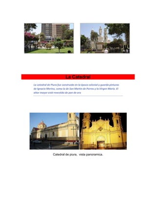 La Catedral
La catedral de Piura fue construida en la época colonial y guarda pinturas
de Ignacio Merino, como la de San Martín de Porras y la Virgen María. El
altar mayor está revestido de pan de oro
Catedral de piura, vista panoramica.
 