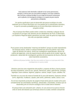 Estos esfuerzos están destinados a difundir en las nuevas generaciones,
ejemplos y criterios para una sana política ecológica y una mejor calidad de
vida. De hecho, el parque KurtBeer es ya un lugar de encuentro institucional
par la reflexión y la investigación ecológica y un espacio de gran cosecha
para pintores y fotógrafos.
Un aporte significativo para el desarrollo del parque ecológico ha sido
realizado por el mismo Municipio con una partida de su presupuesto operativo,
lo que lo convierte probablemente en el único Municipio nacional con un
proyecto similar.
Hoy el parque Kurt Beer puede recibir a todos los visitantes cualquier día de
la semana en el lugar más atractivo de los alrededores de Piura. El Municipio
y el Gobierno Regional deben garantizar que este vuelo de garza se haga cada
día más una ejemplar realidad.
Piura posee zonas declaradas “reservas de biósfera” porque se están depredando
los bosques secos, existe un parque forestal que sirve de pulmón a las urbes,
lugar de difusión de cultura, centro de investigación especializada, difusor de
cultura del algarrobo, zona de esparcimiento para la gente de la ciudad, lugar de
protección, desarrollo de investigación genética de las especies de fauna y flora de
este importante ecosistema.
Hablamos del parque kurtbeer. Que lleva este nombre en honor a un suizo que amó e hizo
investigaciones en nuestra ciudad.
Atractivo para las aves migratorias del pacifico y especie de flora y fauna propias
de este ecosistema, como lo son: garzas, flamencos, patos, golondrinas, tortugas,
lagartijas, boas costeras, lagartos, piajenos, cabras, ovejas, cuyes, caballos, etc
También es una zona de reserva forestal de la zona del desierto. Especies nativas
como: algarrobo, hualtacos, zapote, palo santo, palmeras, sabila, cactus, tuna.
Es el mas importante productor de oxigeno limpio tanto para la ciudad como para
complementar las actividades científicas, artesanales, industriales, turística que se
desarrolla junto al cinturón ecológico de la ciudad ante el desierto.
El parque tiene una ubicación peri- urbana, en una zona en la cual es cinturón
ante el viento del desierto que amenaza arenar la ciudad, también comprende
 