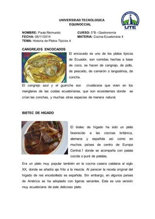 UNIVERSIDAD TECNOLOGICA 
EQUINOCCIAL 
NOMBRE: Paulo Reimundo CURSO: 5°B - Gastronomía 
FECHA: 06/11/2014 MATERIA: Cocina Ecuatoriana II 
TEMA: Historia de Platos Típicos 4 
CANGREJOS ENCOCADOS 
El encocado es uno de los platos típicos 
de Ecuador, son comidas hechas a base 
de coco, se hacen de cangrejo, de pollo, 
de pescado, de camarón o langostinos, de 
concha. 
El cangrejo azul y el guariche son crustáceos que viven en los 
manglares de las costas ecuatorianas, que son ecosistemas donde se 
crían las conchas, y muchas otras especies de manera natural. 
BISTEC DE HIGADO 
El bistec de hígado ha sido un plato 
favorecido a las cocinas británica, 
alemana y española así como en 
muchos países de centro de Europa 
Central,1 donde se acompaña con patata 
cocida o puré de patatas. 
Era un plato muy popular también en la cocina casera catalana al siglo 
XX, donde se añadía ajo frito a la mezcla. Al parecer la receta original del 
hígado de res encebollado es española. Sin embargo, en algunos países 
de América se ha adoptado con ligeras variantes. Esta es una versión 
muy ecuatoriana de este delicioso plato. 
 