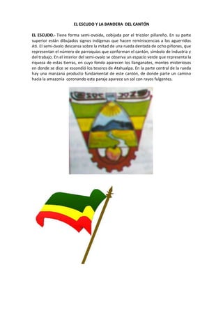 EL ESCUDO Y LA BANDERA DEL CANTÓN
EL ESCUDO.- Tiene forma semi-ovoide, cobijada por el tricolor pillareño. En su parte
superior están dibujados signos indígenas que hacen reminiscencias a los aguerridos
Ati. El semi-óvalo descansa sobre la mitad de una rueda dentada de ocho piñones, que
representan el número de parroquias que conforman el cantón, símbolo de industria y
del trabajo. En el interior del semi-ovalo se observa un espacio verde que representa la
riqueza de estas tierras, en cuyo fondo aparecen los llanganates, montes misteriosos
en donde se dice se escondió los tesoros de Atahualpa. En la parte central de la rueda
hay una manzana producto fundamental de este cantón, de donde parte un camino
hacia la amazonia coronando este paraje aparece un sol con rayos fulgentes.
 