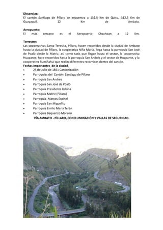 Distancias:
El cantón Santiago de Píllaro se encuentra a 132.5 Km de Quito, 312,5 Km de
Guayaquil, 12 Km de Ambato.
Aeropuerto:
El más cercano es el Aeropuerto Chachoan a 12 Km.
Terrestre:
Las cooperativas Santa Teresita, Píllaro, hacen recorridos desde la ciudad de Ambato
hasta la ciudad de Píllaro, la cooperativa Niña María, llega hasta la parroquia San José
de Poaló desde la Matriz, así como taxis que llegan hasta el sector, la cooperativa
Huapante, hace recorridos hasta la parroquia San Andrés y el sector de Huapante, y la
cooperativa Rumiñahui que realiza diferentes recorridos dentro del cantón.
Fechas importantes de la ciudad.
 25 de Julio de 1851 Cantonización
 Parroquias del Cantón Santiago de Píllaro
 Parroquia San Andrés
 Parroquia San José de Poaló
 Parroquia Presidente Urbina
 Parroquia Matriz (Píllaro)
 Parroquia Marcos Espinel
 Parroquia San Miguelito
 Parroquia Emilio María Terán
 Parroquia Baquerizo Moreno
VÍA AMBATO - PÍLLARO, CON ILUMINACIÓN Y VALLAS DE SEGURIDAD.
 