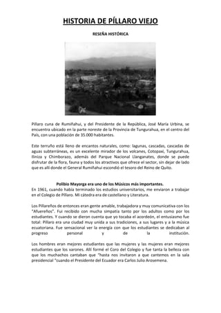 HISTORIA DE PÍLLARO VIEJO
RESEÑA HISTÓRICA
Pillaro cuna de Rumiñahui, y del Presidente de la República, José María Urbina, se
encuentra ubicado en la parte noreste de la Provincia de Tungurahua, en el centro del
País, con una población de 35.000 habitantes.
Este terruño está lleno de encantos naturales, como: lagunas, cascadas, cascadas de
aguas subterráneas, es un excelente mirador de los volcanes, Cotopaxi, Tungurahua,
Iliniza y Chimborazo, además del Parque Nacional Llanganates, donde se puede
disfrutar de la flora, fauna y todos los atractivos que ofrece el sector, sin dejar de lado
que es allí donde el General Rumiñahui escondió el tesoro del Reino de Quito.
Polibio Mayorga era uno de los Músicos más importantes.
En 1961, cuando había terminado los estudios universitarios, me enviaron a trabajar
en el Colegio de Píllaro. Mi cátedra era de castellano y Literatura.
Los Pillareños de entonces eran gente amable, trabajadora y muy comunicativa con los
“Afuereños”. Fui recibido con mucha simpatía tanto por los adultos como por los
estudiantes. Y cuando se dieron cuenta que yo tocaba el acordeón, el entusiasmo fue
total: Píllaro era una ciudad muy unida a sus tradiciones, a sus lugares y a la música
ecuatoriana. Fue sensacional ver la energía con que los estudiantes se dedicaban al
progreso personal y de la institución.
Los hombres eran mejores estudiantes que las mujeres y las mujeres eran mejores
estudiantes que los varones. Allí formé el Coro del Colegio y fue tanta la belleza con
que los muchachos cantaban que “hasta nos invitaron a que cantemos en la sala
presidencial “cuando el Presidente del Ecuador era Carlos Julio Arosemena.
 