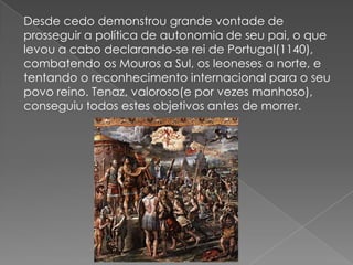 Desde cedo demonstrou grande vontade de
prosseguir a política de autonomia de seu pai, o que
levou a cabo declarando-se rei de Portugal(1140),
combatendo os Mouros a Sul, os leoneses a norte, e
tentando o reconhecimento internacional para o seu
povo reino. Tenaz, valoroso(e por vezes manhoso),
conseguiu todos estes objetivos antes de morrer.
 